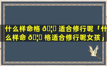什么样命格 🦟 适合修行呢「什么样命 🦋 格适合修行呢女孩」